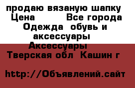продаю вязаную шапку › Цена ­ 600 - Все города Одежда, обувь и аксессуары » Аксессуары   . Тверская обл.,Кашин г.